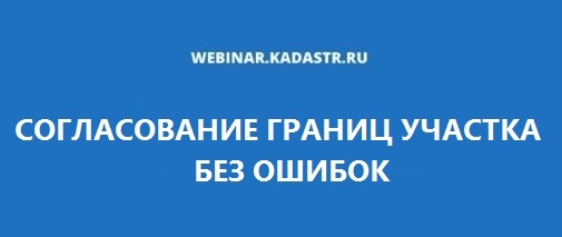 ВЕБИНАР ПО ТЕМЕ «СОГЛАСОВАНИЕ ГРАНИЦ УЧАСТКА БЕЗ ОШИБОК»